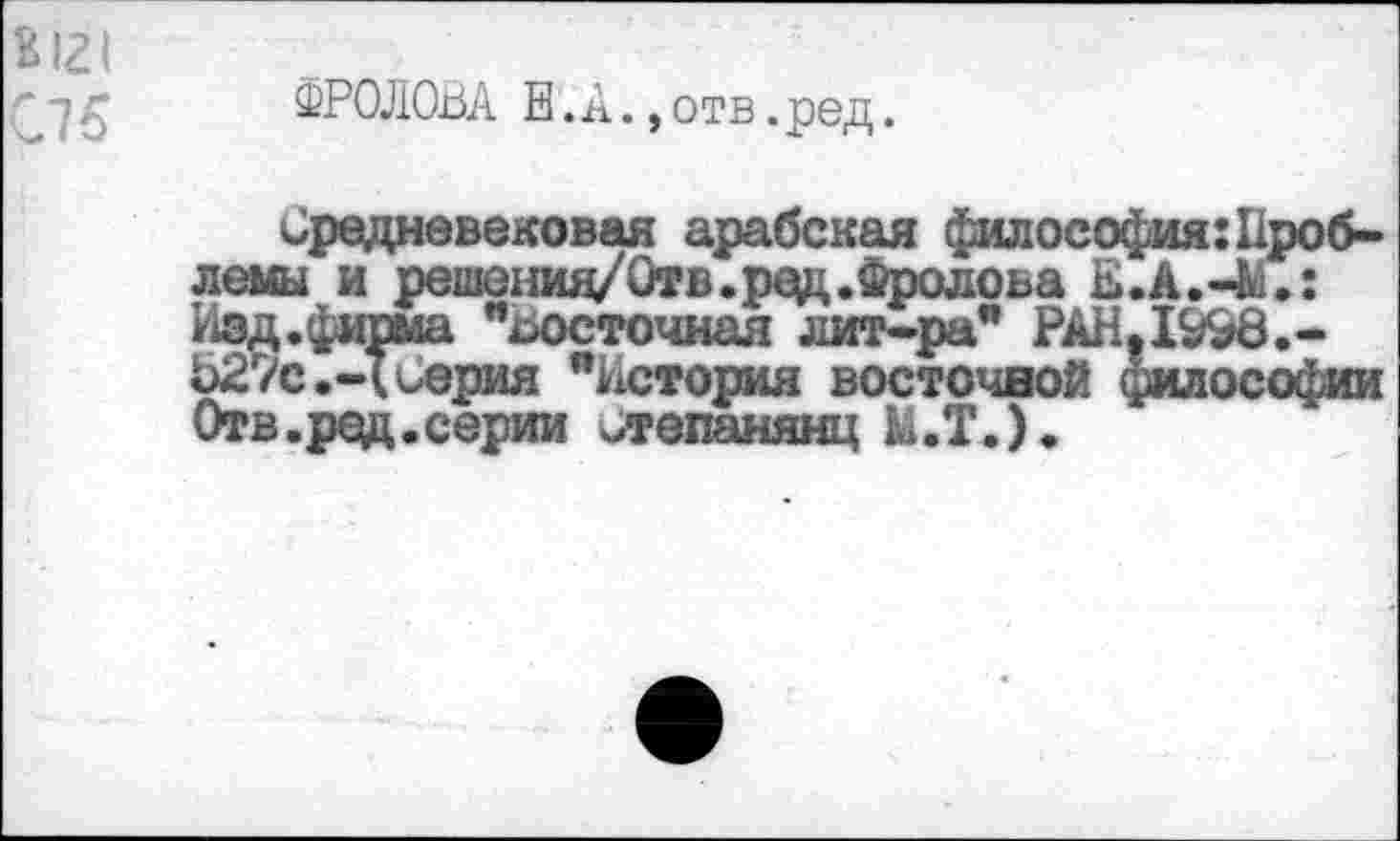 ﻿К121
ФРОЛОВА Е. А.,отв.ред.
Средневековая арабская философия:Проблемы и решенид/Отв.ред.Фролова Е.А.-М.: Изд.фирма "восточная лит-ра* РАН,1998.-Ь27с.-(Серия "История восточной философии Отв.ред.серии степанянц М.Т.).